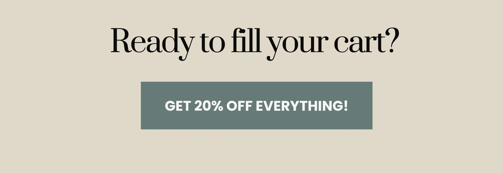 Ready to fill your cart? Get 20% off everything!! 