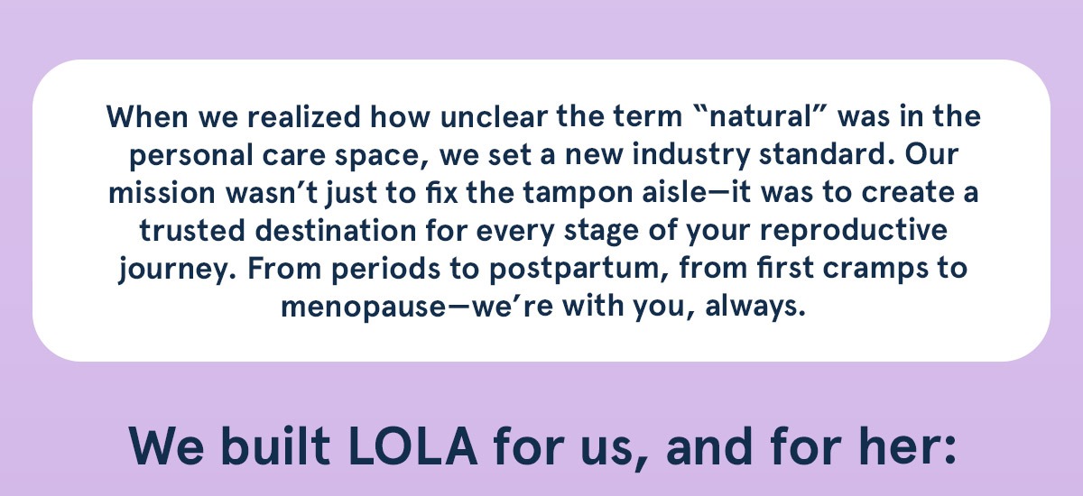 From periods to postpartum, from first cramps to menopause–we're with you, always.
