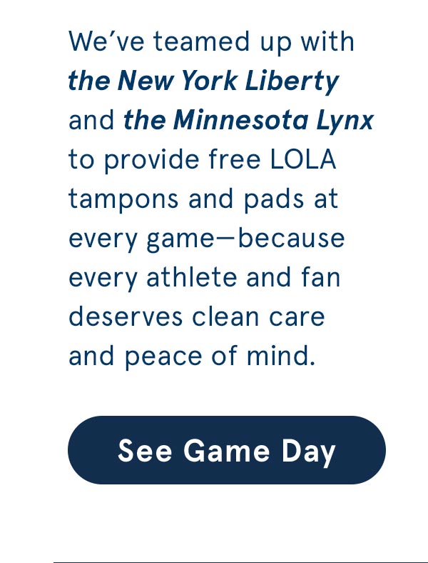 We've teamed up with the New York Liberty and the Minnesota Lynx to provide free LOLA tampons and pads at every game.