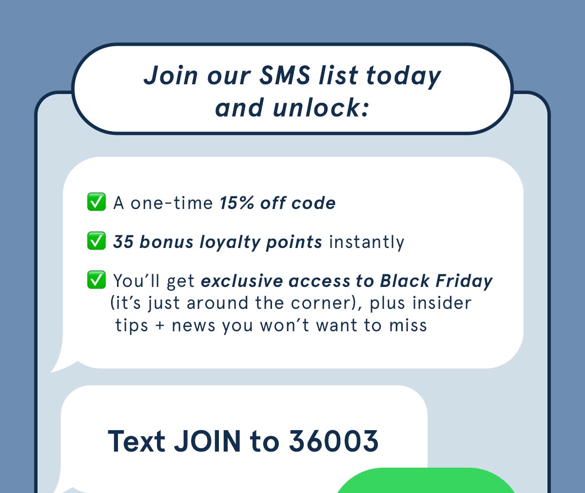 Join our SMS list today and unlock: a one-time 15% off code, 35 bonus loyalty points instantly, and you'll get exclusive access to Black Friday. Text JOIN to 36003. 