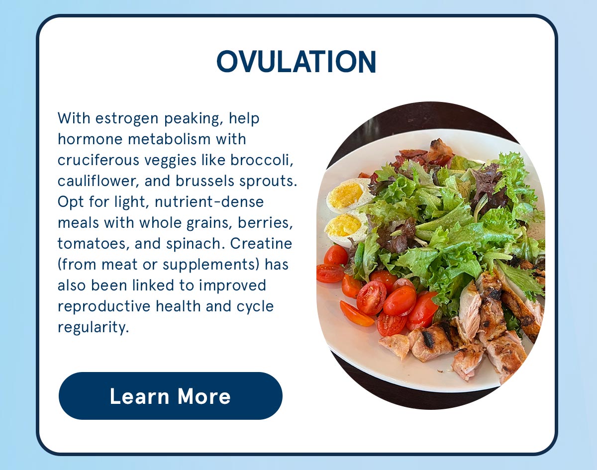 Ovulation: With estrogen peaking, help hormone metabolism with cruciferous veggies and nutrient-dense meals. 