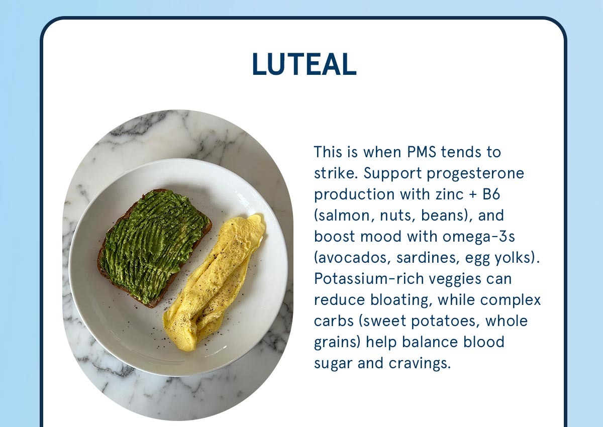 Luteal: Support progesterone production with zinc +B6 and with potassium-rich veggies.