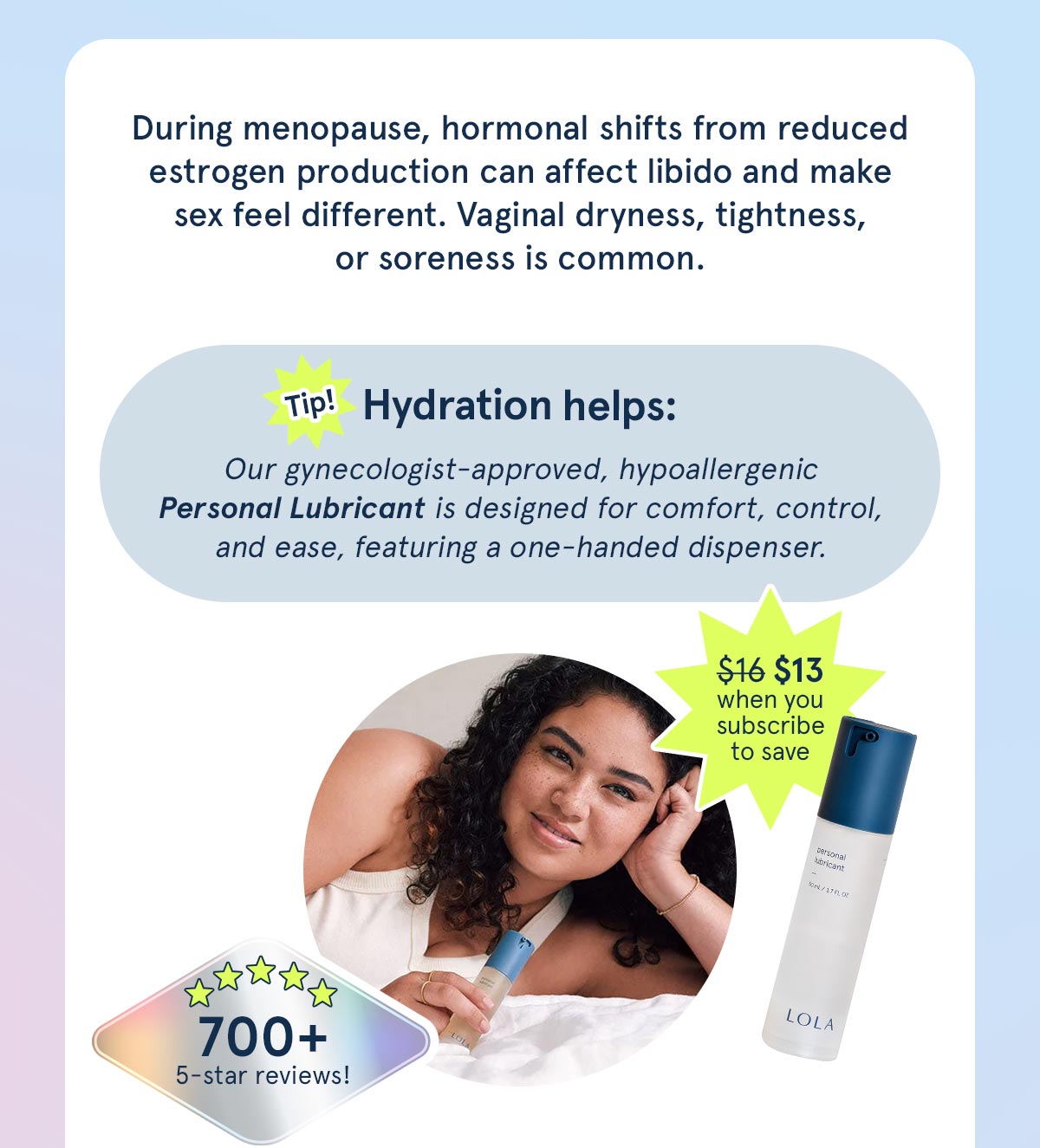 Hydration helps! Our gynecologist-approved, hypoallergenic Personal Lubricant is designed for comfort, control, and ease. 
