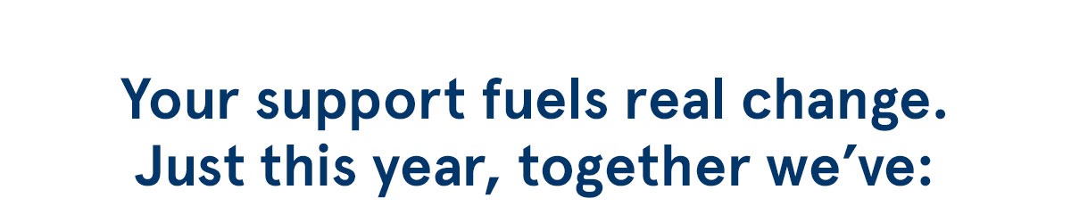 Your support fuels real change. Just this year, together we've: