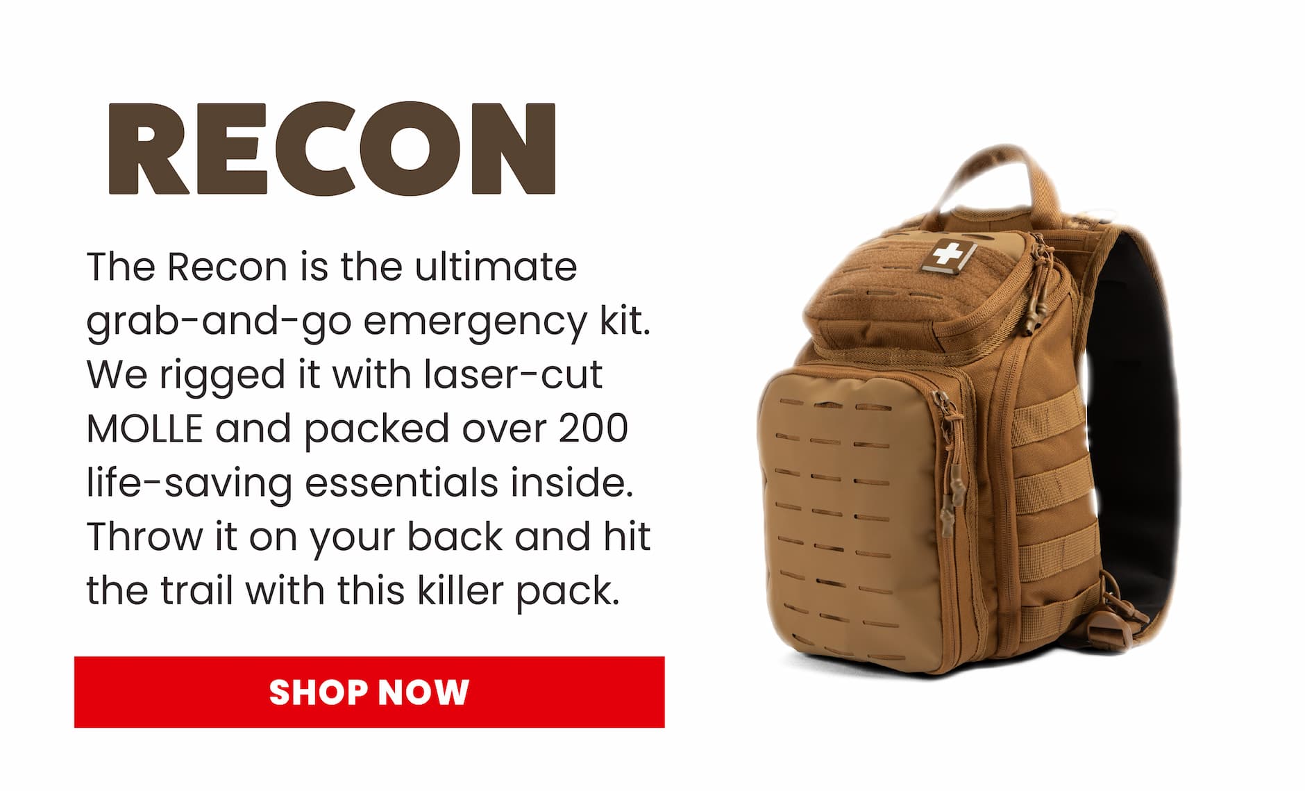 The Recon is the ultimate grab-and-go emergency kit. We rigged it with laser-cut MOLLE and packed over 200 life-saving essentials inside. Throw it on your pack, hit the trail, and don’t look back. Shop Now.