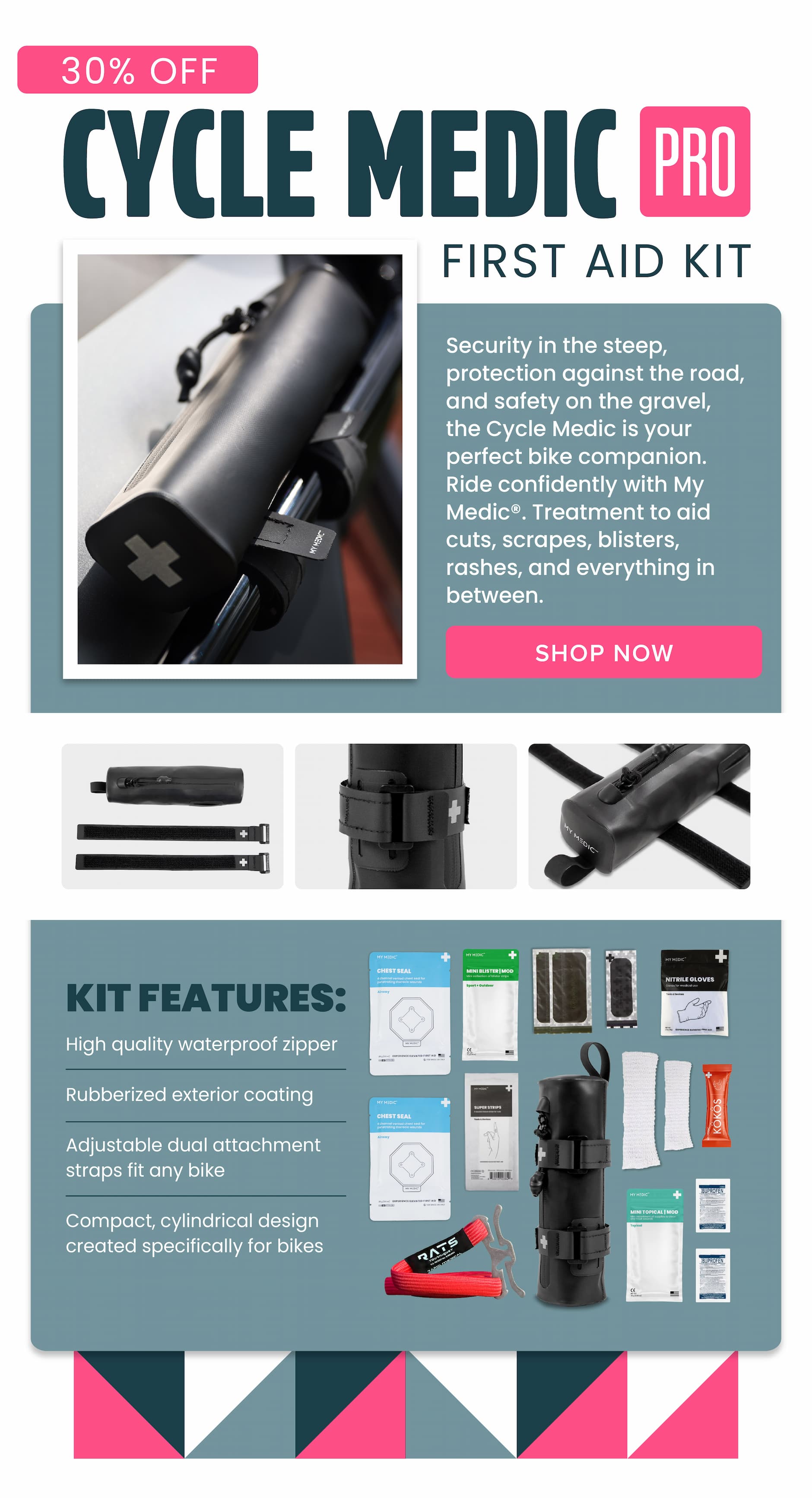 30% OFF CYCLE MEDIC PRO FIRST AID KIT Security in the steep, protection against the road, and safety on the gravel, the Cycle Medic is your perfect bike companion. Ride confidently with My Medic®. Treatment to aid cuts, scrapes, blisters, rashes, and everything in between. SHOP NOW KIT FEATURES: High quality waterproof zipper Rubberized exterior coating Adjustable dual attachment straps fit any bike Compact, cylindrical design created specifically for bikes