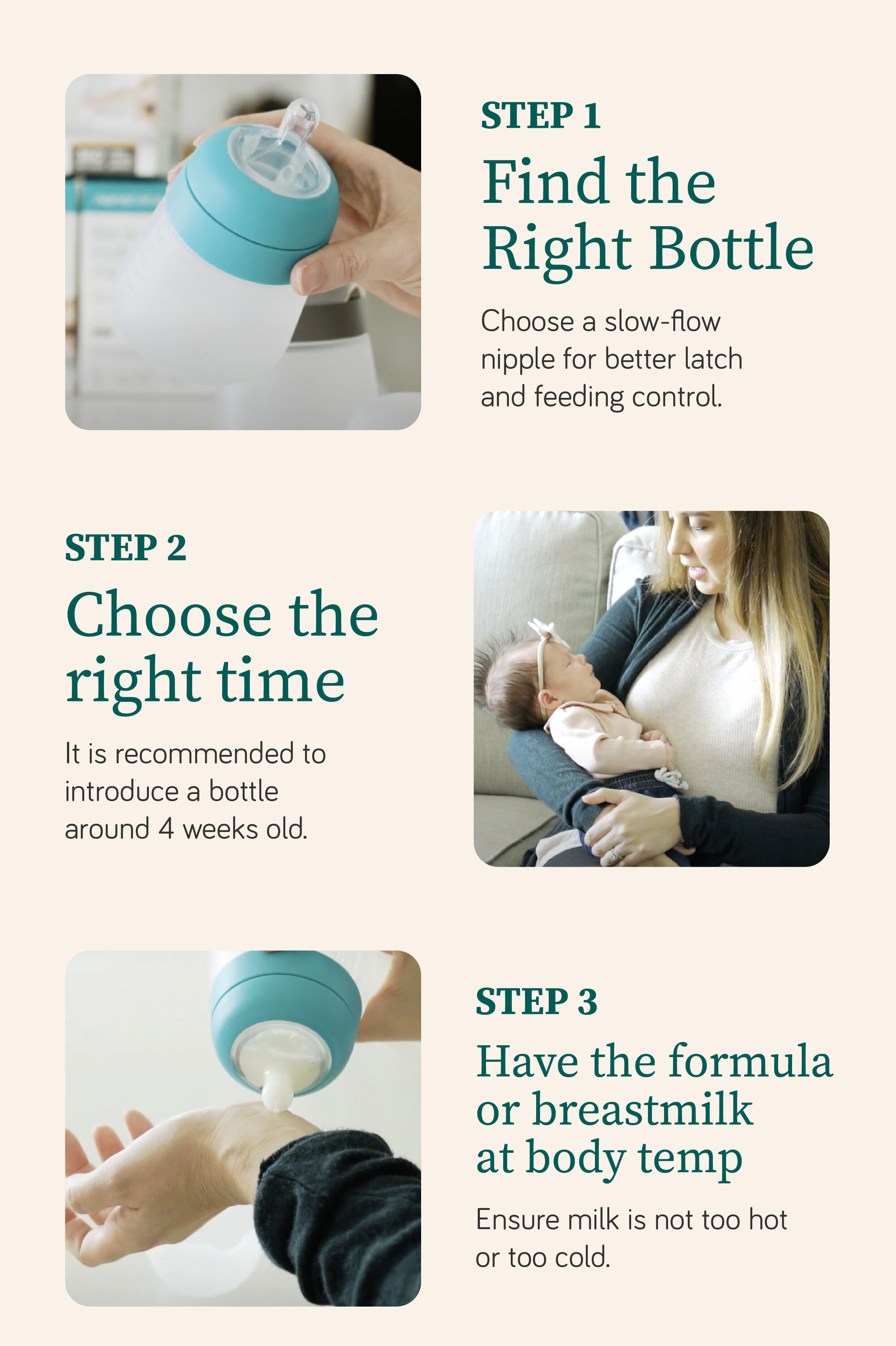 STEP 1 Find the Right Bottle Choose a slow-flow nipple for better latch and feeding control. STEP 2 Choose the right time - introduce a bottle around 4 weeks. STEP 3 milk at body temp