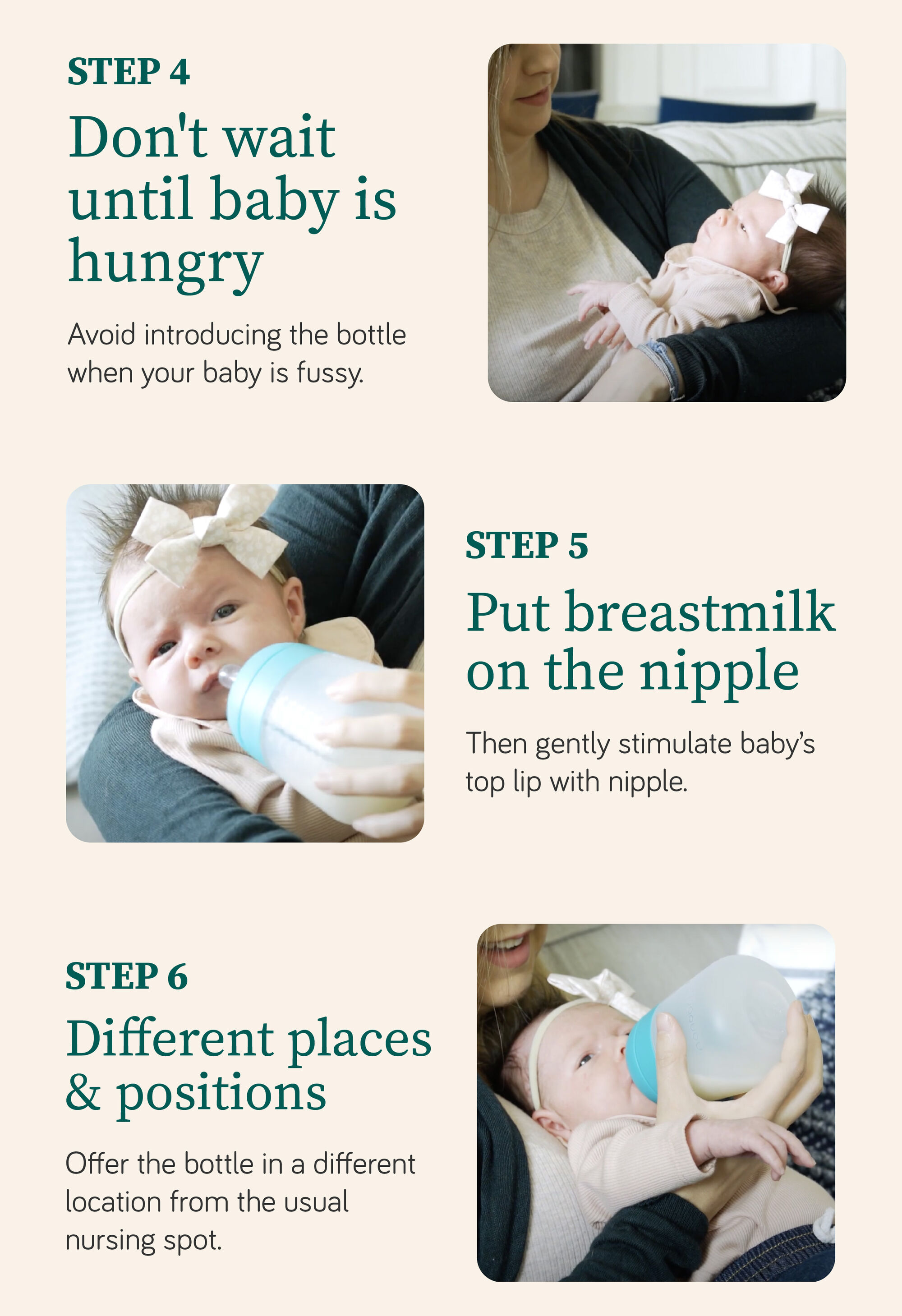 STEP 1 Find the Right Bottle Choose a slow-flow nipple for better latch and feeding control. STEP 2 Choose the right time - introduce a bottle around 4 weeks. STEP 3 milk at body temp