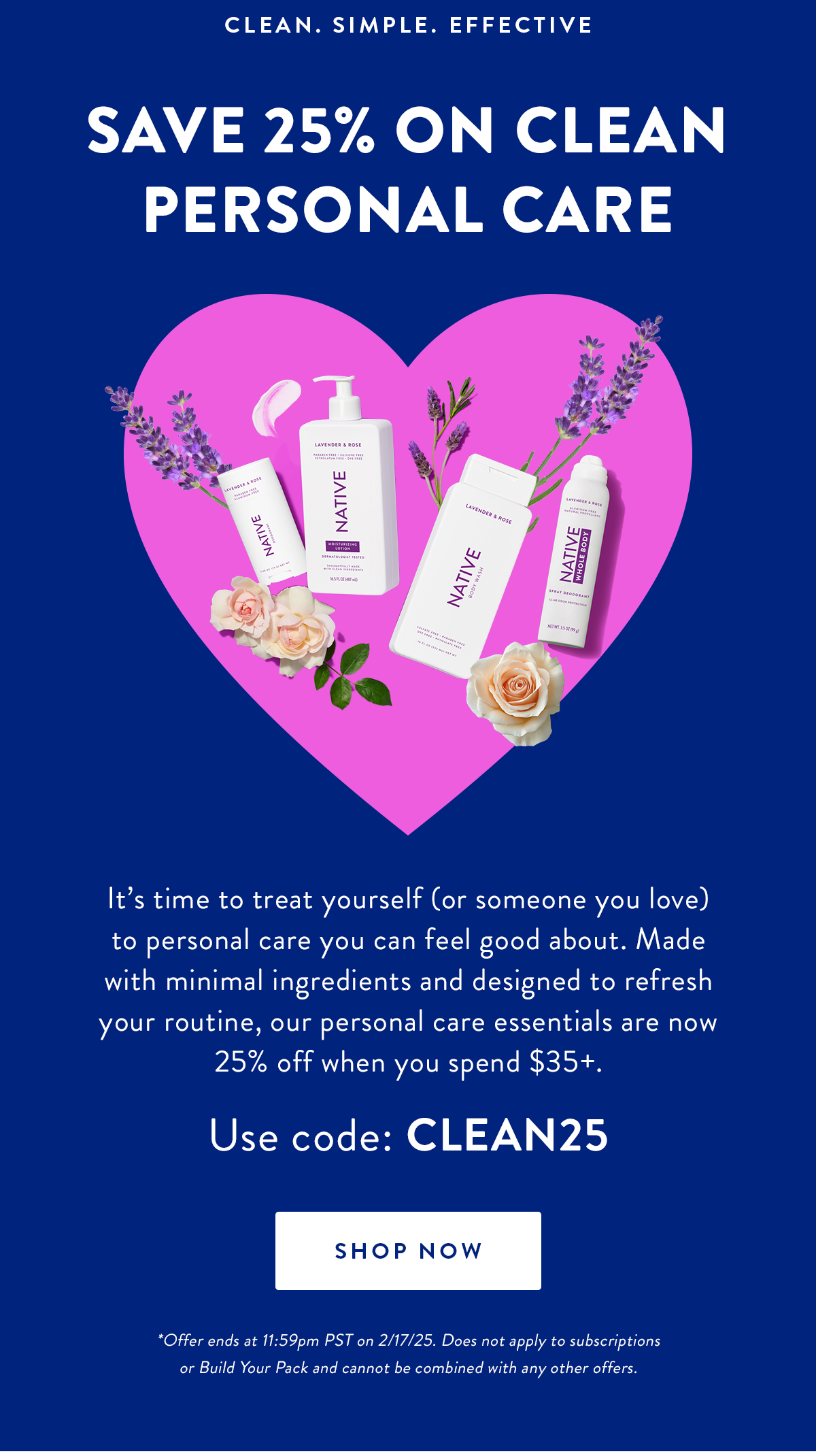 CLEAN. SIMPLE. EFFECTIVE | SAVE 25% ON CLEAN PERSONAL CARE | It's time to treat yourself (or someone you love) to personal care you can feel good about. Made with minimal ingredients and designed to refresh your routine, our personal care essentials are now 25% off when you spend $35+.Use code: CLEAN25 | SHOP NOW | *Offer ends at 11:59pm PST on 2/17/25. Does not apply to subscriptions or Build Your Pack and cannot be combined with any other offers.