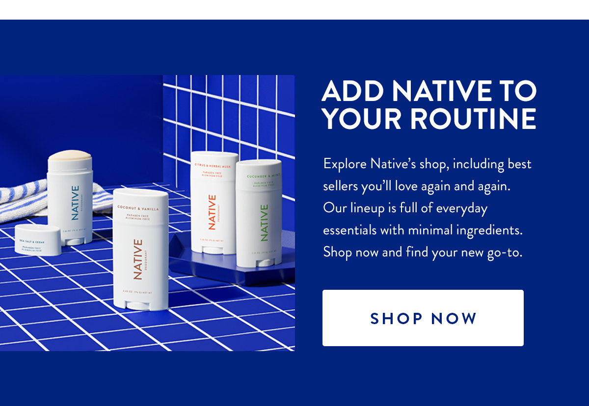 ADD NATIVE TO YOUR ROUTINE | Explore Native's shop, including best sellers you'll love again and again. Our lineup is full of everyday essentials with minimal ingredients. Shop now and find your new go-to. | SHOP NOW