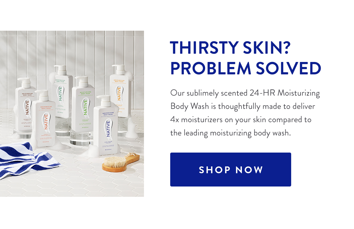 THIRSTY SKIN? PROBLEM SOLVED | Our sublimely scented 24-HR Moisturizing Body Wash is thoughtfully made to deliver 4x moisturizers on your skin compared to the leading moisturizing body wash. | SHOP NOW