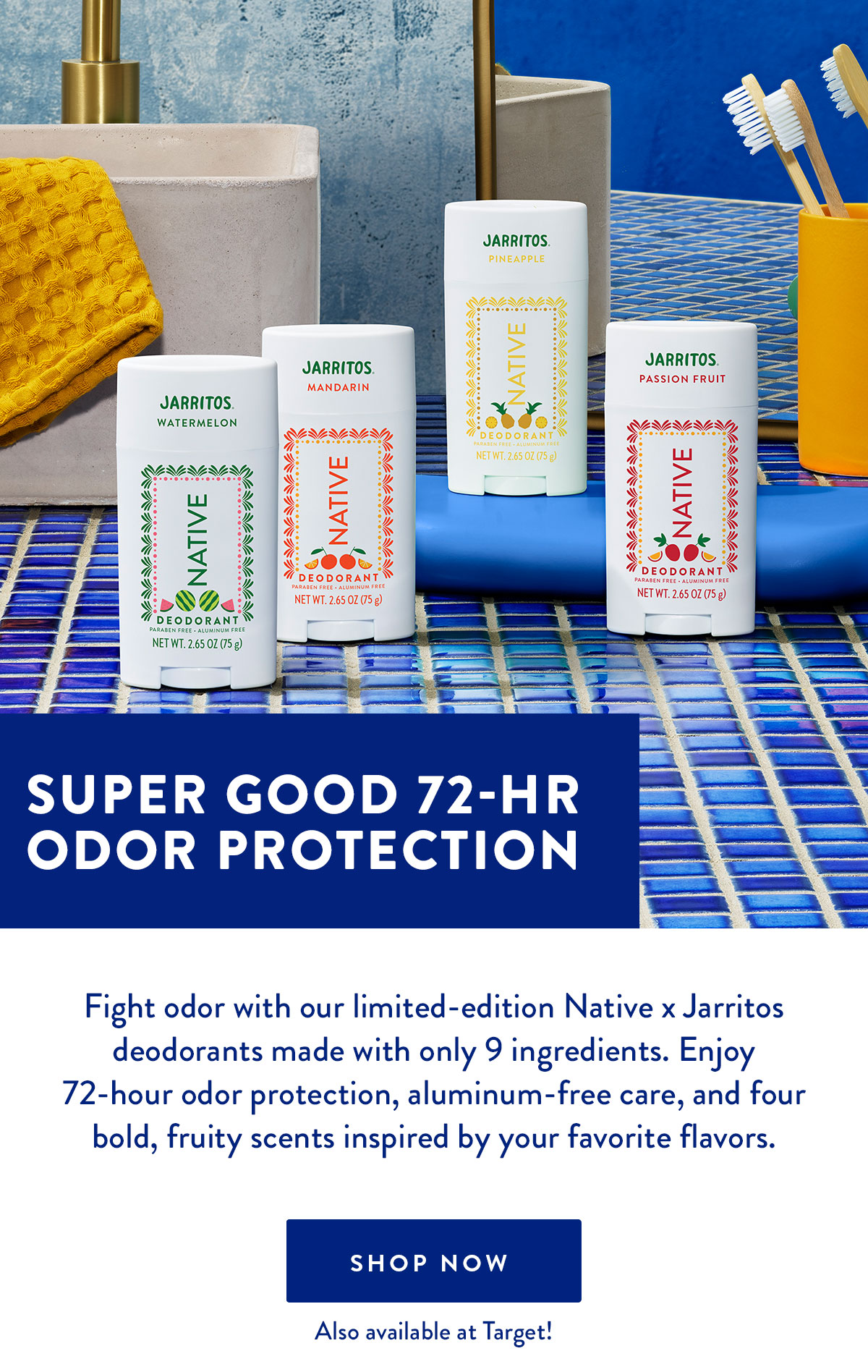 SUPER GOOD 72-HR ODOR PROTECTION Fight odor with our limited-edition Native x Jarritos deodorants made with only 9 ingredients. Enjoy 72-hour odor protection, aluminum-free care, and four bold, fruity scents inspired by your favorite flavors. SHOP NOW Also available at Target!
