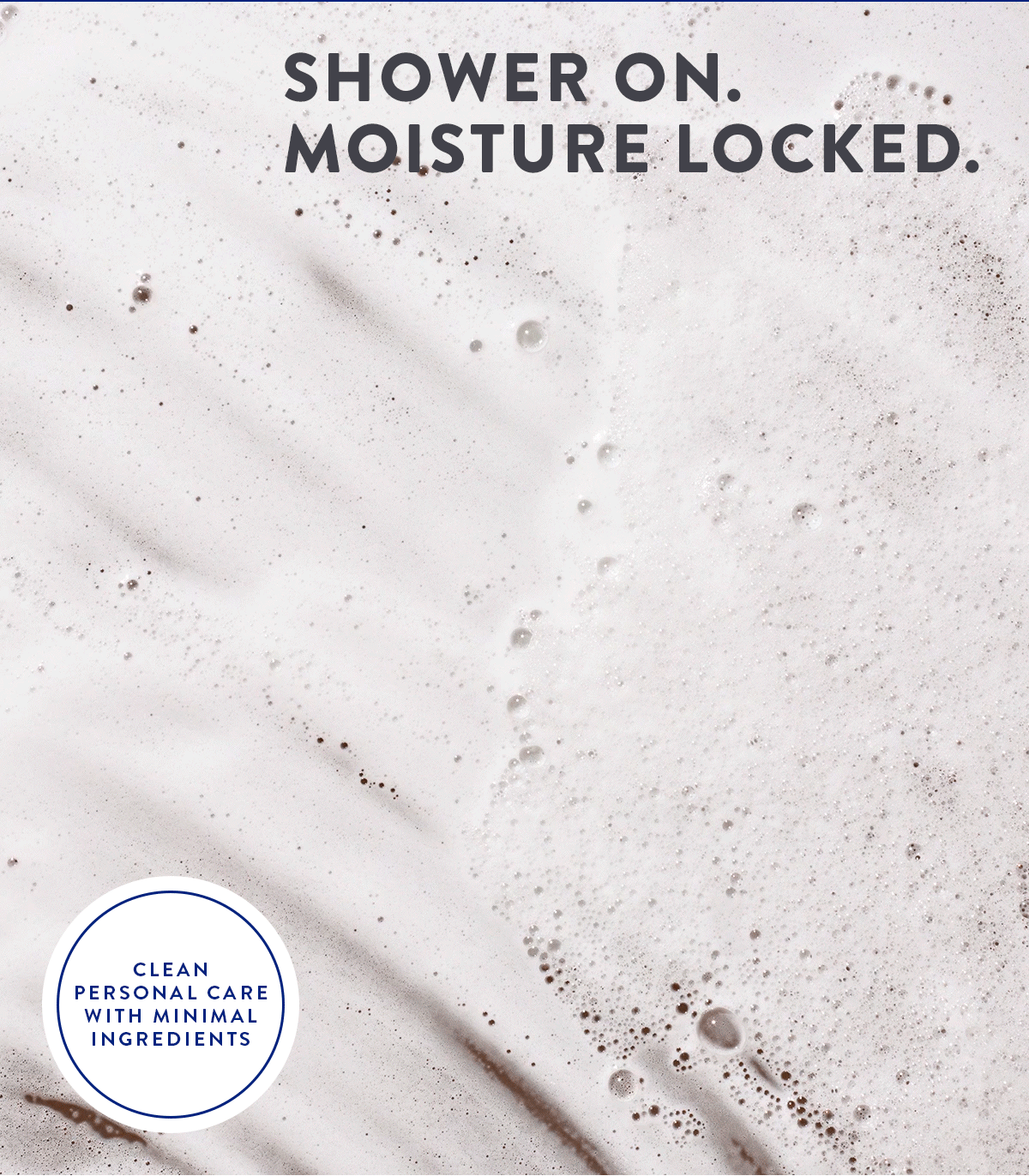 SHOWER ON. MOISTURE LOCKED. CLEAN PERSONAL CARE WITH MINIMAL INGREDIENTS