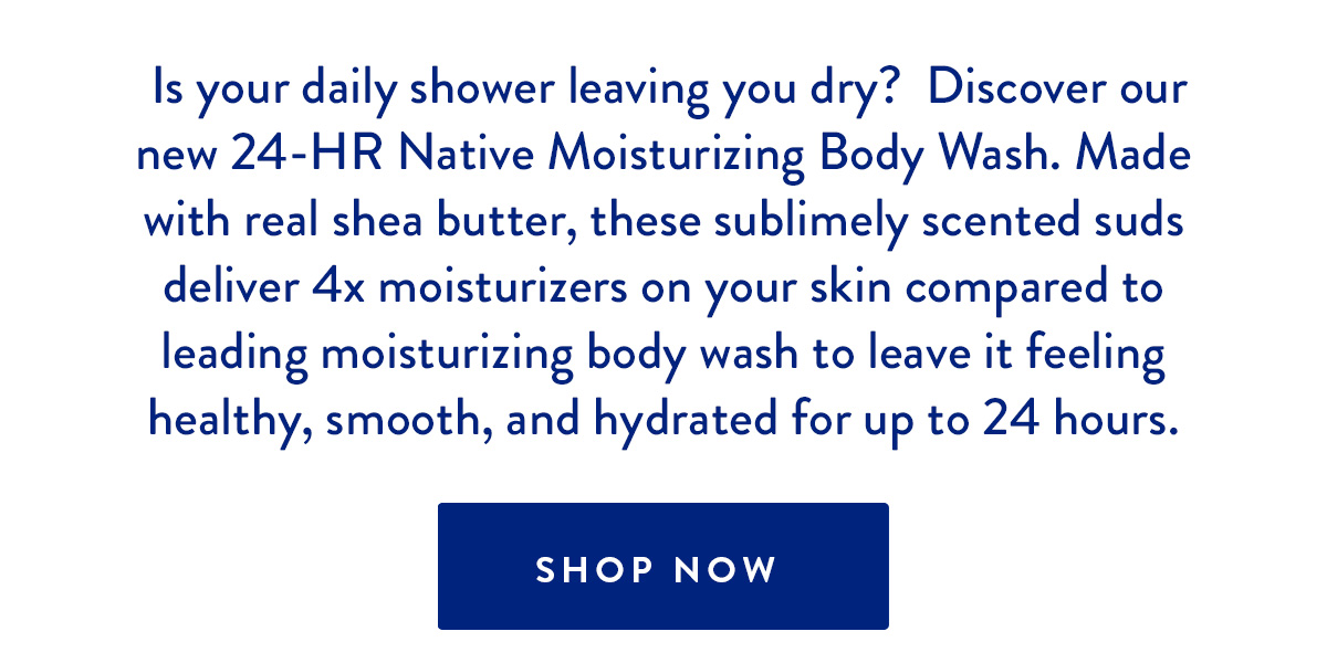 Is your daily shower leaving you dry? Discover our new 24-HR Native Moisturizing Body Wash. Made with real shea butter, these sublimely scented suds deliver 4x moisturizers on your skin compared to leading moisturizing body wash to leave it feeling healthy, smooth, and hydrated for up to 24 hours. SHOP NOW