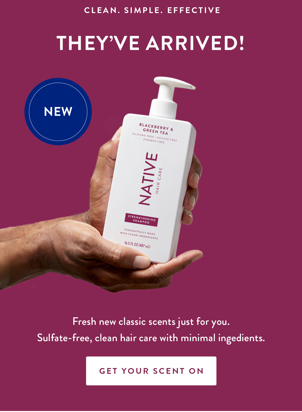 CLEAN. SIMPLE. EFFECTIVE THEY'VE ARRIVED! NEW Fresh new classic scents just for you. Sulfate-free, clean hair care with minimal ingedients. GET YOUR SCENT ON