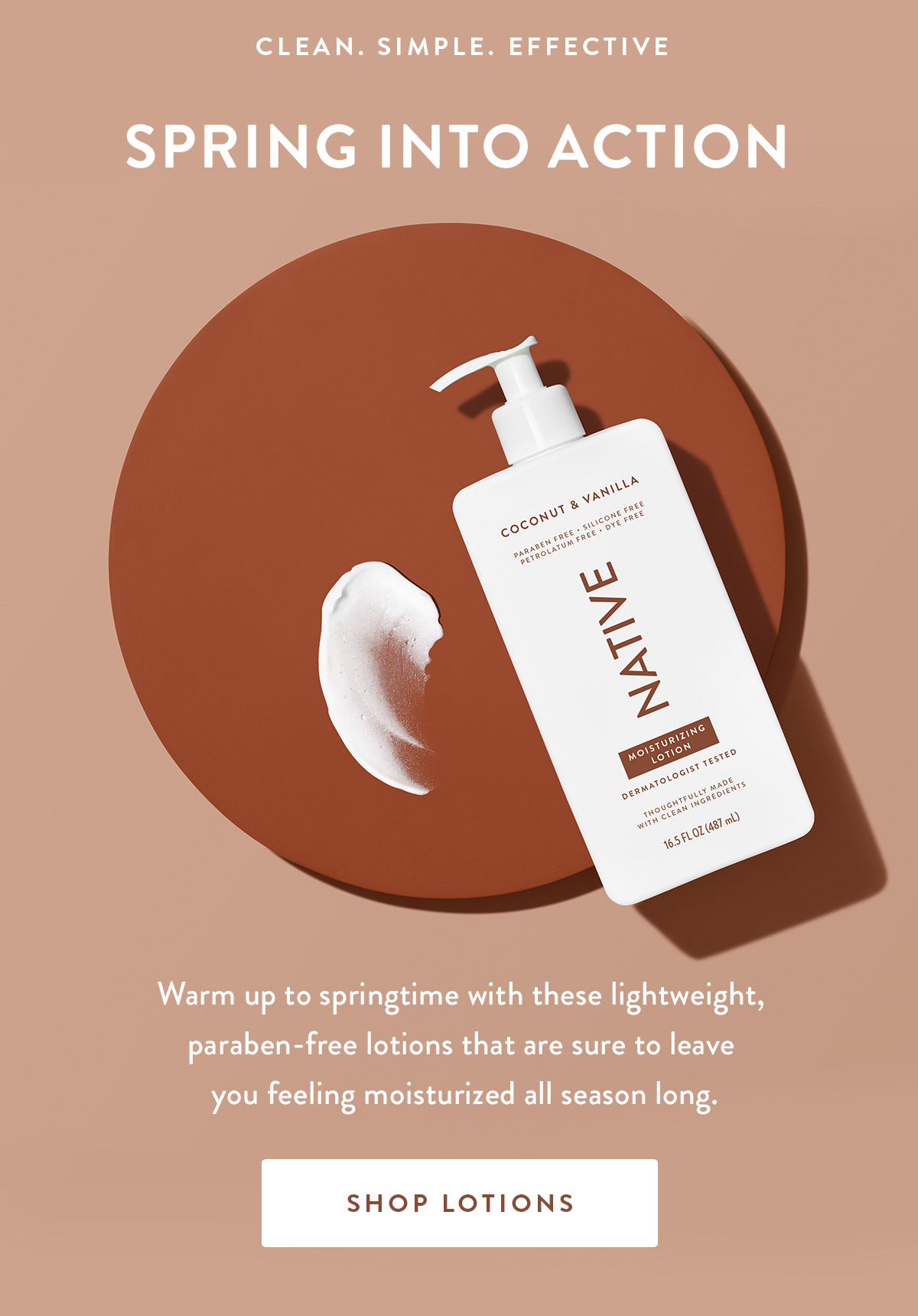 CLEAN. SIMPLE. EFFECTIVE | Spring into action | Warm up to springtime with these lightweight, paraben-free lotions that are sure to leave you feeling moisturized all season long. | SHOP LOTIONS