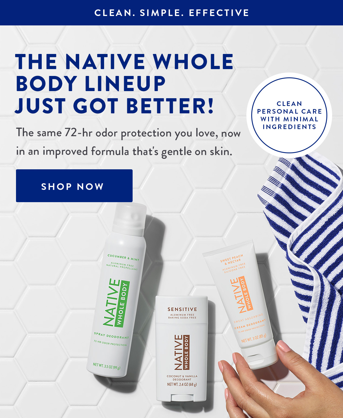 CLEAN. SIMPLE. EFFECTIVE | THE NATIVE WHOLE BODY LINEUP JUST GOT BETTER! | The same 72-hr odor protection you love, now in an improved formula that's gentle on skin. | SHOP NOW