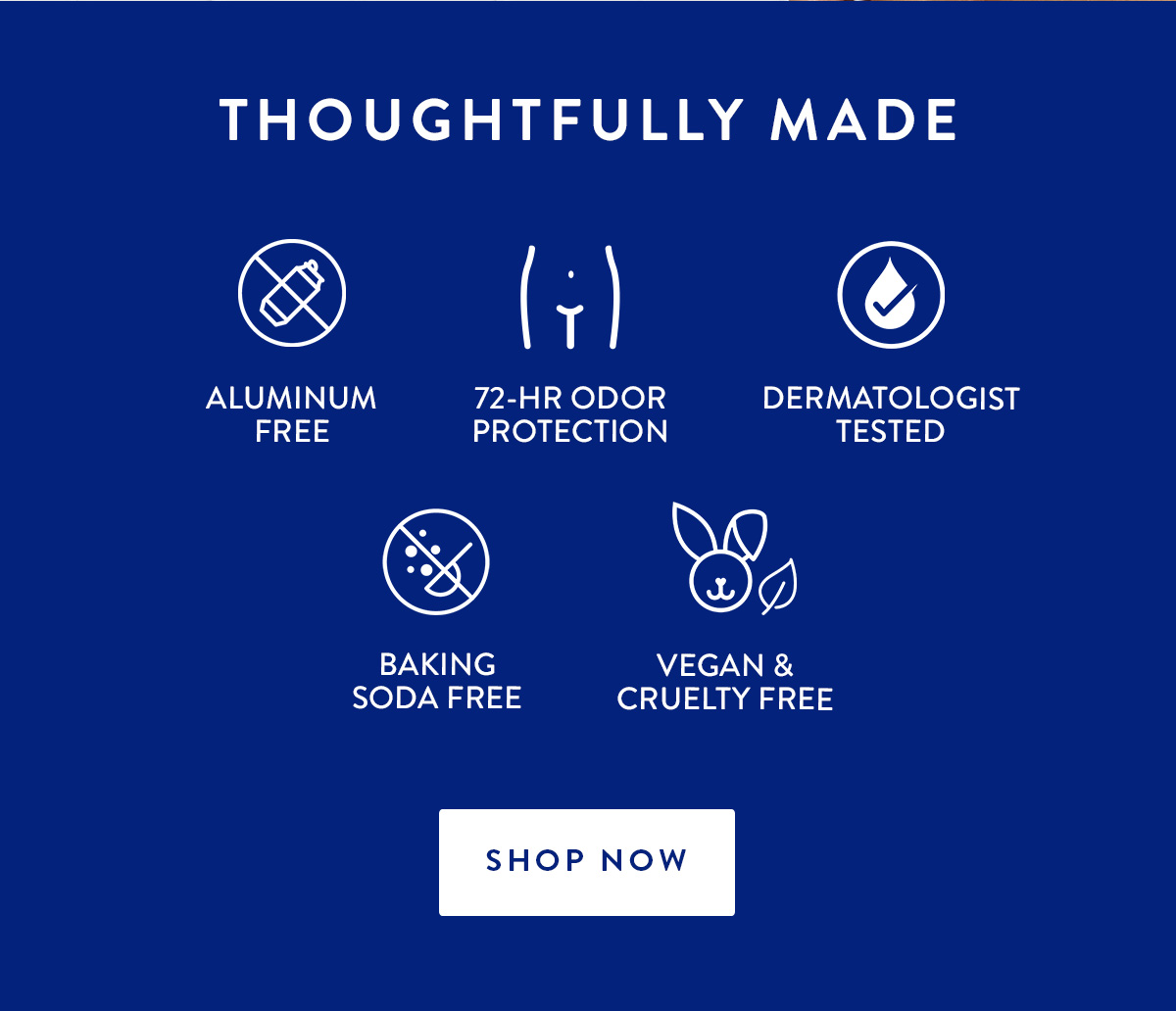 THOUGHTFULLY MADE | ALUMINUM FREE | 72-HR ODOR PROTECTION | DERMATOLOGIST TESTED | BAKING SODA FREE | VEGAN & CRUELTY FREE | SHOP NOW