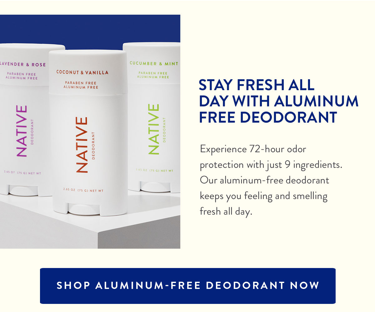 STAY FRESH ALL DAY WITH ALUMINUM FREE DEODORANT | Experience 72-hour odor protection with just 9 ingredients. Our aluminum-free deodorant keeps you feeling and smelling fresh all day. | SHOP ALUMINUM-FREE DEODORANT NOW