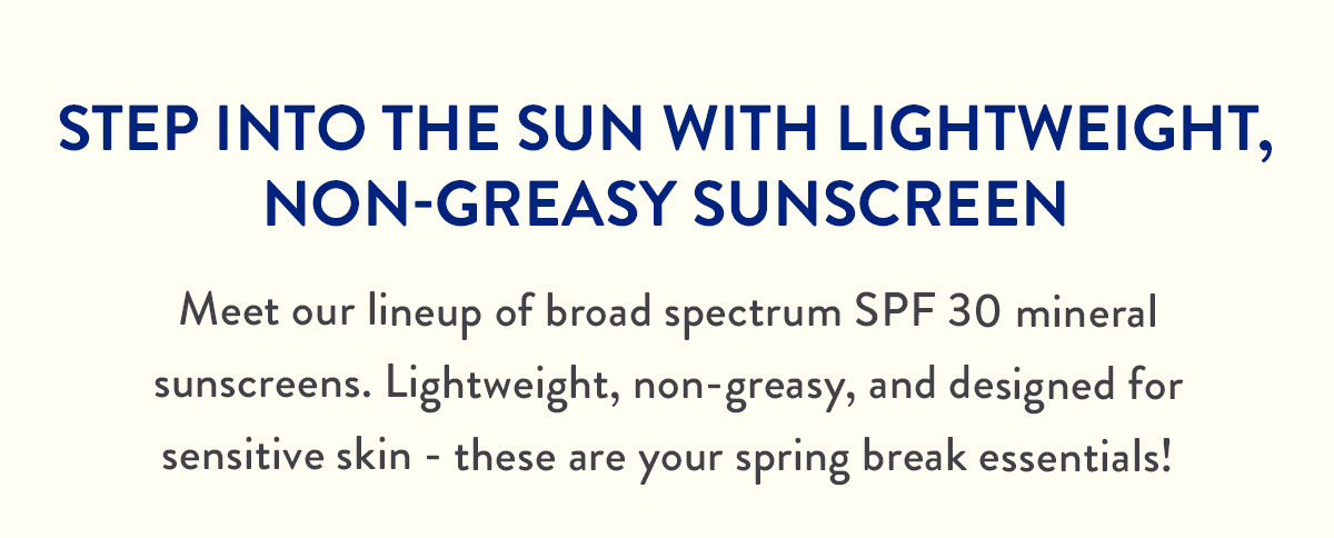 STEP INTO THE SUN WITH LIGHTWEIGHT, NON-GREASY SUNSCREEN | Meet our lineup of broad spectrum SPF 30 mineral sunscreens. Lightweight, non-greasy, and designed for sensitive skin - these are your spring break essentials!