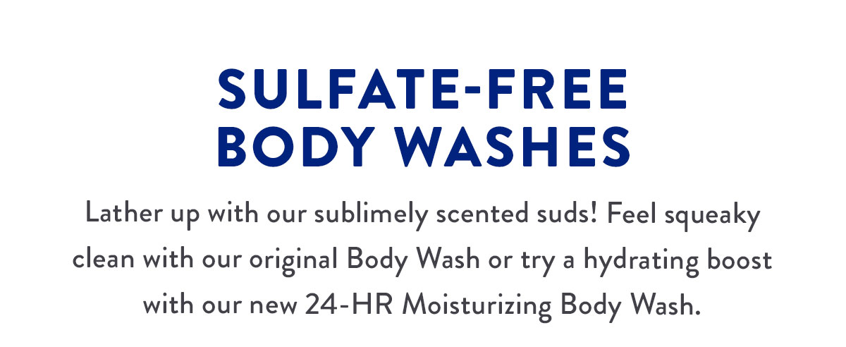 SULFATE-FREE BODY WASHES | Lather up with our sublimely scented suds! Feel squeaky clean with our original Body Wash or try a hydrating boost with our new 24-HR Moisturizing Body Wash.