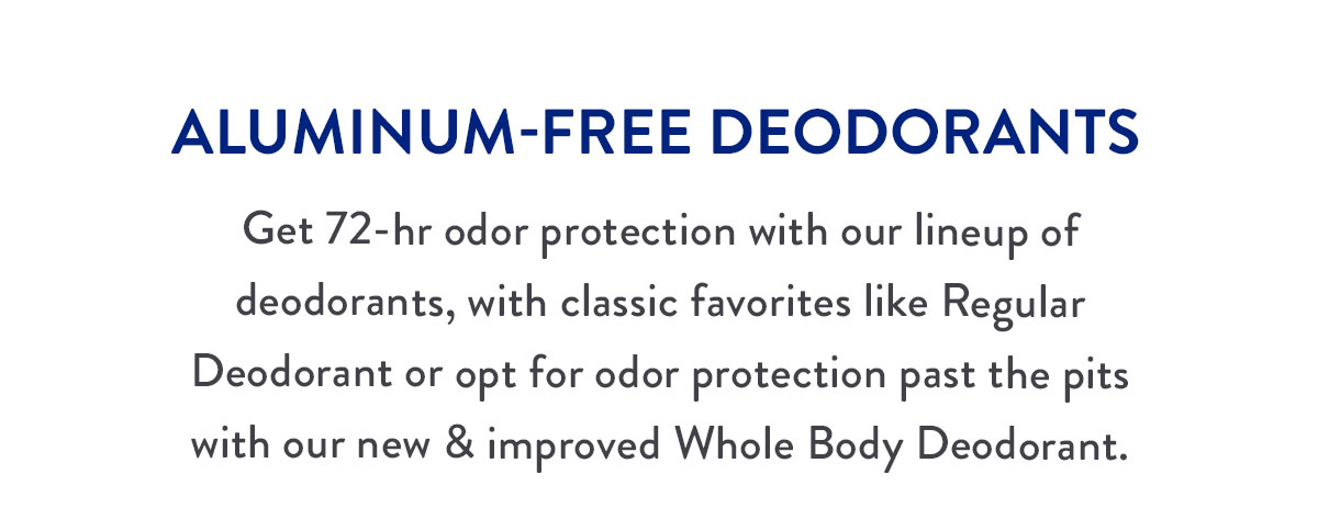 ALUMINUM-FREE DEODORANTS | Get 72-hr odor protection with our lineup of deodorants, with classic favorites like Regular Deodorant or opt for odor protection past the pits with our new & improved Whole Body Deodorant.