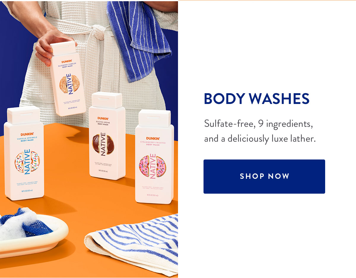 BODY WASHES Sulfate-free, 9 ingredients, and a deliciously luxe lather. SHOP NOW