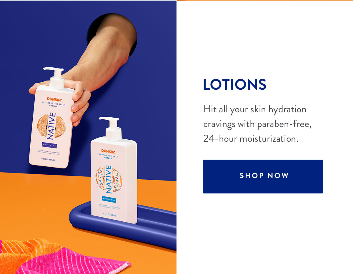 LOTIONS Hit all your skin hydration cravings with paraben-free, 24-hour moisturization. SHOP NOW