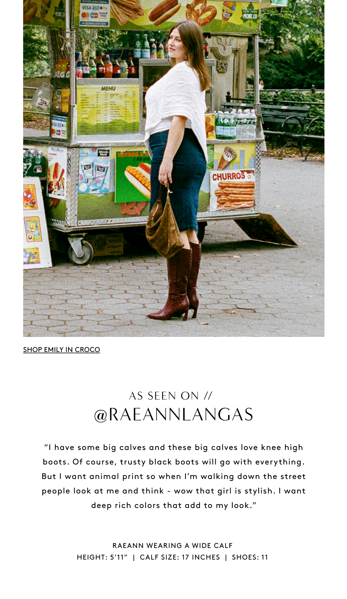 As Seen On // @Raeannlangas “I Have Some Big Calves And These Big Calves Love Knee High Boots. Of Course, Trusty Black Boots Will Go With Everything. But I Want Animal Print So When I’m Walking Down The Street People Look At Me And Think - Wow That Girl Is Stylish. I Want Deep Rich Colors That Add To My Look.” Raeann Wearing A wide Calf Height: 5’11” | Calf Size: 17 Inches | Shoes: 11