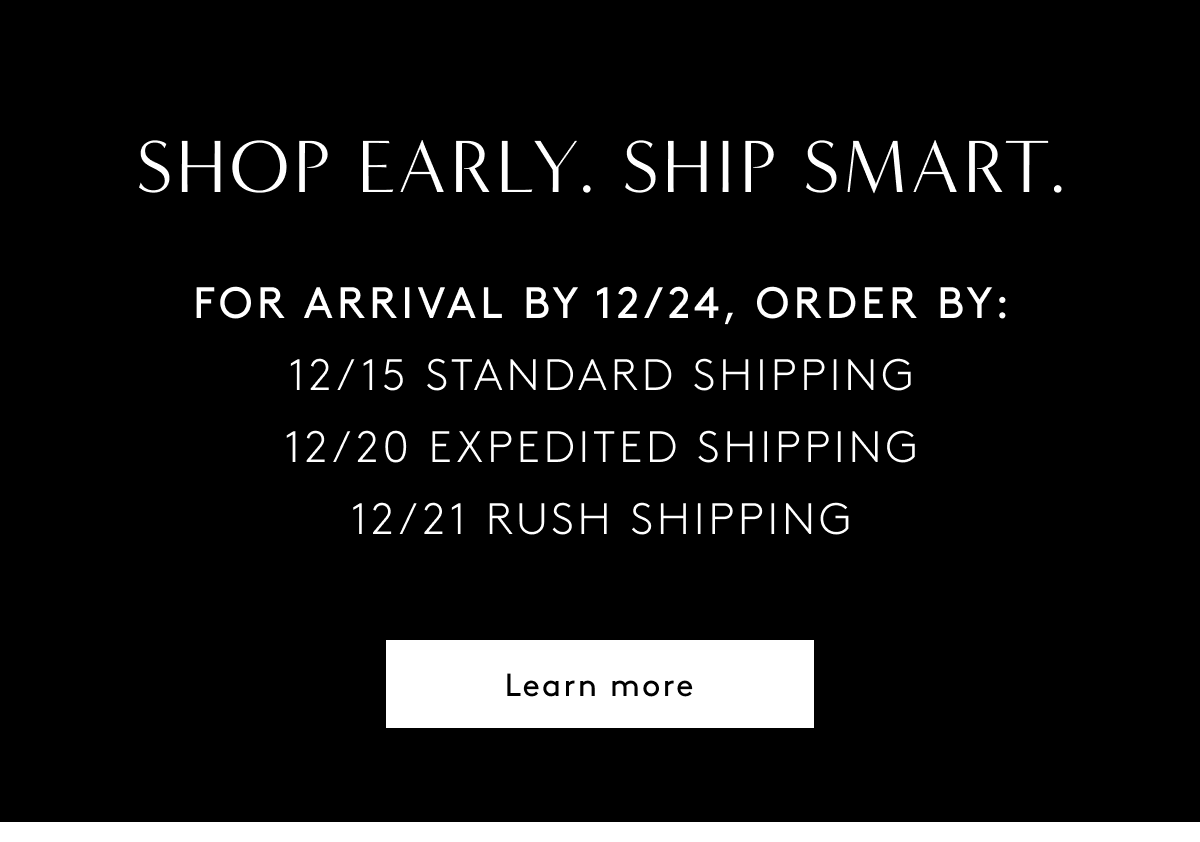 Shop Early. Ship Smart. For Arrival By 12/24, Order By: 12/15 Standard Shipping 12/20 Expedited Shipping 12/21 Rush Shipping | Learn More