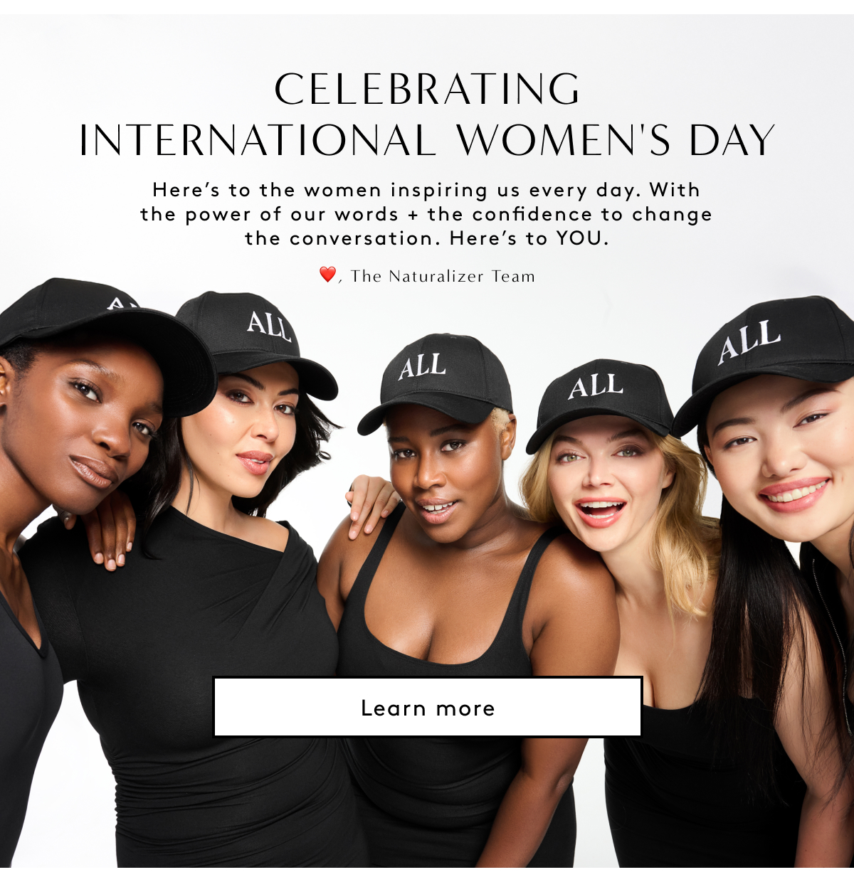 Celebrating International Women’s Day - Here’s To The Women Inspiring Us Every Day. With The Power Of Our Words + The Confidence To Change The Conversation. Here’s To YOU. - ❤️, The Naturalizer Team | Learn More