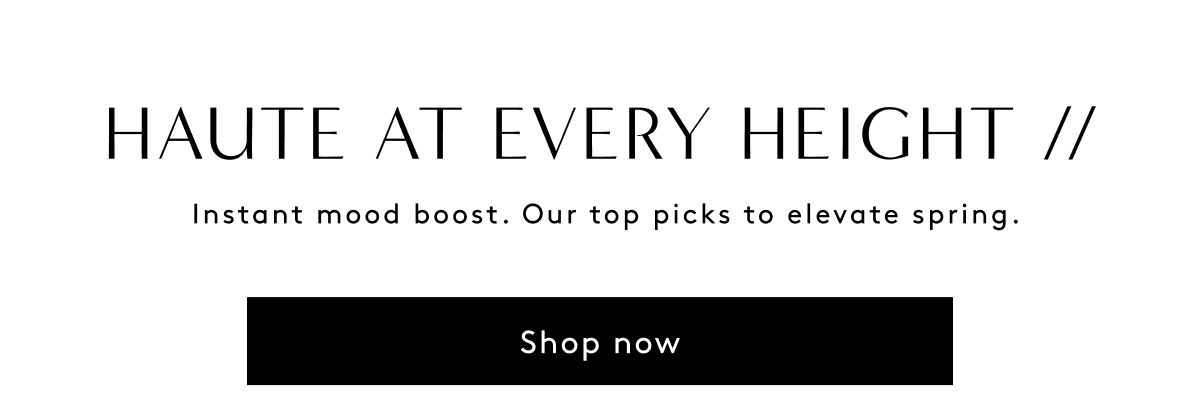 Haute At Every Height // Instant Mood Boost. Our Top Picks To Elevate Spring. | Shop Now