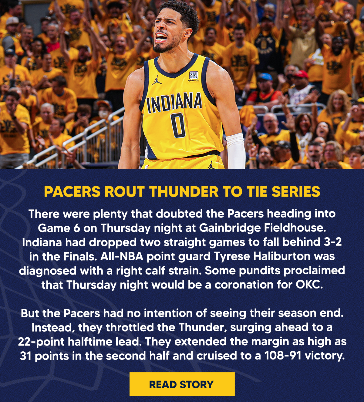 There were plenty that doubted the Pacers heading into Game 6 on Thursday night at Gainbridge Fieldhouse. Indiana had dropped two straight games to fall behind 3-2 in the Finals. All-NBA point guard Tyrese Haliburton was diagnosed with a right calf strain. Some pundits proclaimed that Thursday night would be a coronation for OKC.  But the Pacers had no intention of seeing their season end. Instead, they throttled the Thunder, surging ahead to a 22-point halftime lead. They extended the margin as high as 31 points in the second half and cruised to a 108-91 victory.