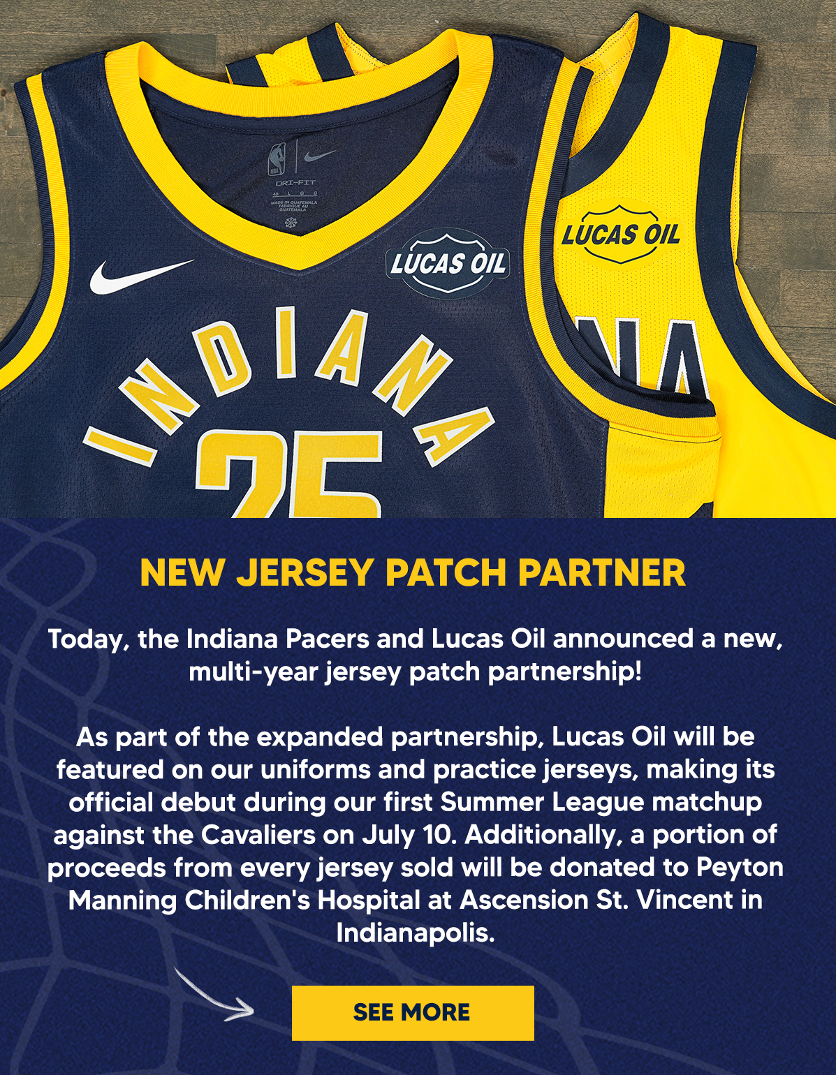 Today, the Indiana Pacers and Lucas Oil announced a new, multi-year jersey patch partnership! As part of the expanded partnership, Lucas Oil will be featured on our uniforms and practice jerseys, making its official debut during our first Summer League matchup against the Cavaliers on July 10. Additionally, a portion of proceeds from every jersey sold will be donated to Peyton Manning Children's Hospital at Ascension St. Vincent in Indianapolis.