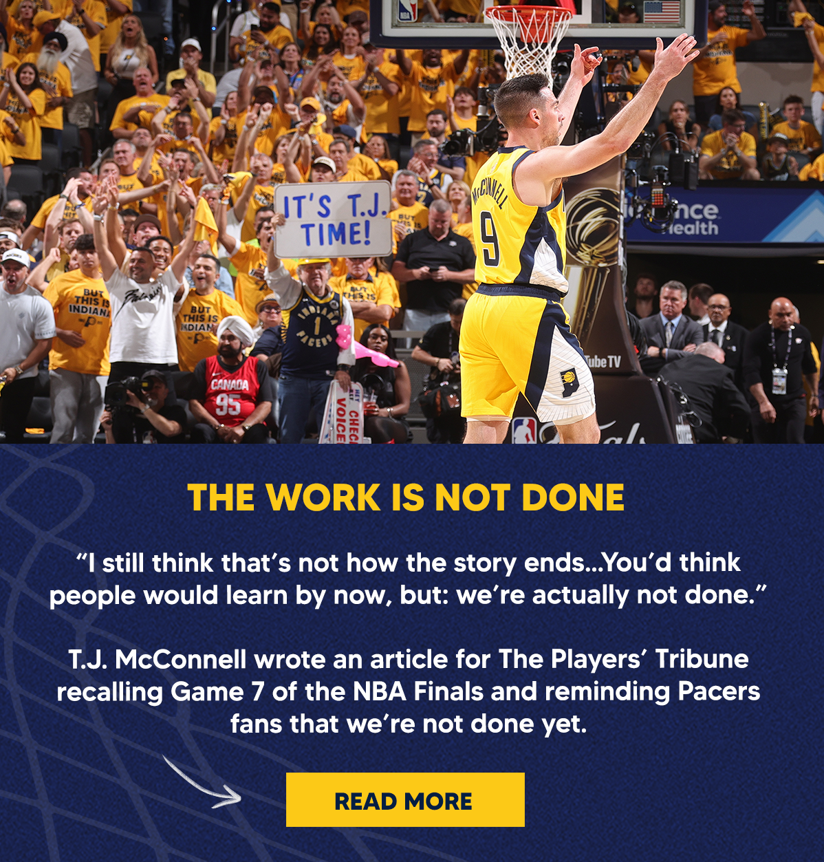 “I still think that’s not how the story ends...You’d think people would learn by now, but: we’re actually not done.”  T.J. McConnell wrote an article for The Players’ Tribune recalling Game 7 of the NBA Finals and reminding Pacers fans that we’re not done yet.