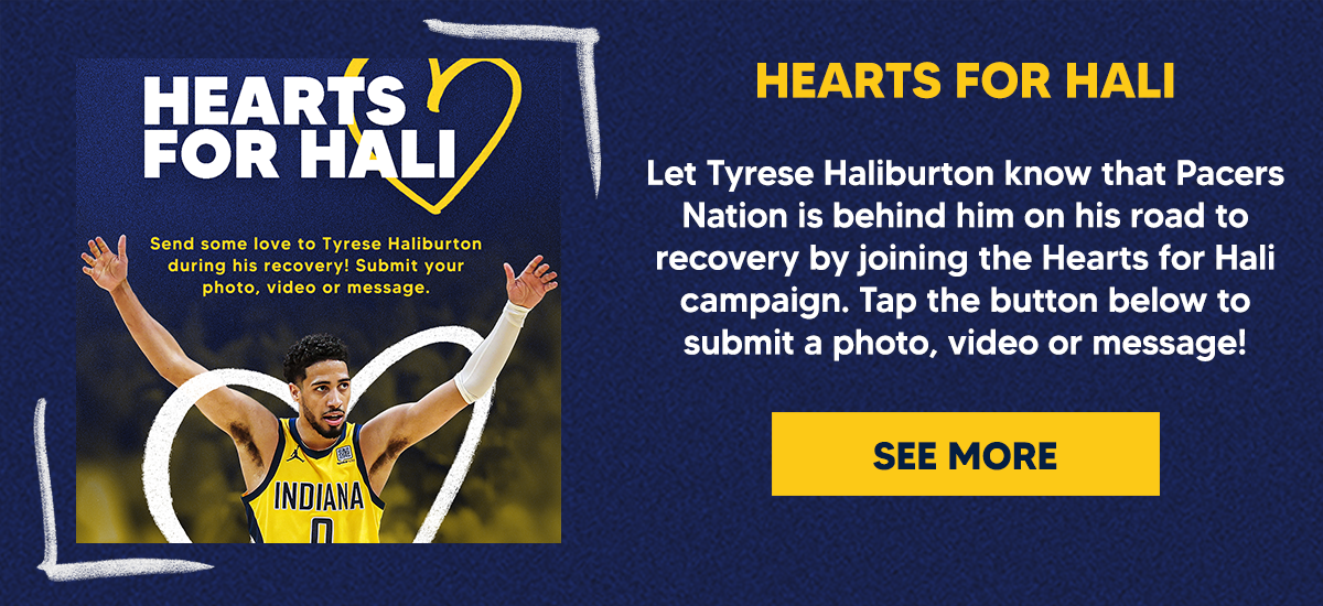 Let Tyrese Haliburton know that Pacers Nation is behind him on his road to recovery by joining the Hearts for Hali campaign. Tap the button below to submit a photo, video or message!