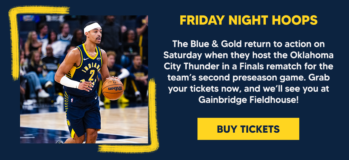 The Blue & Gold return to action on Saturday when they host the Oklahoma City Thunder in a Finals rematch for the team’s second preseason game. Grab your tickets now, and we’ll see you at Gainbridge Fieldhouse!