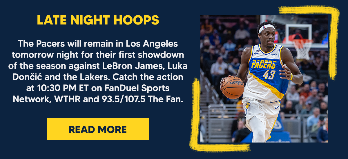 The Pacers will remain in Los Angeles tomorrow night for their first showdown of the season against LeBron James, Luka Dončić and the Lakers. Catch the action at 10:30 PM ET on FanDuel Sports Network, WTHR and 93.5/107.5 The Fan. 