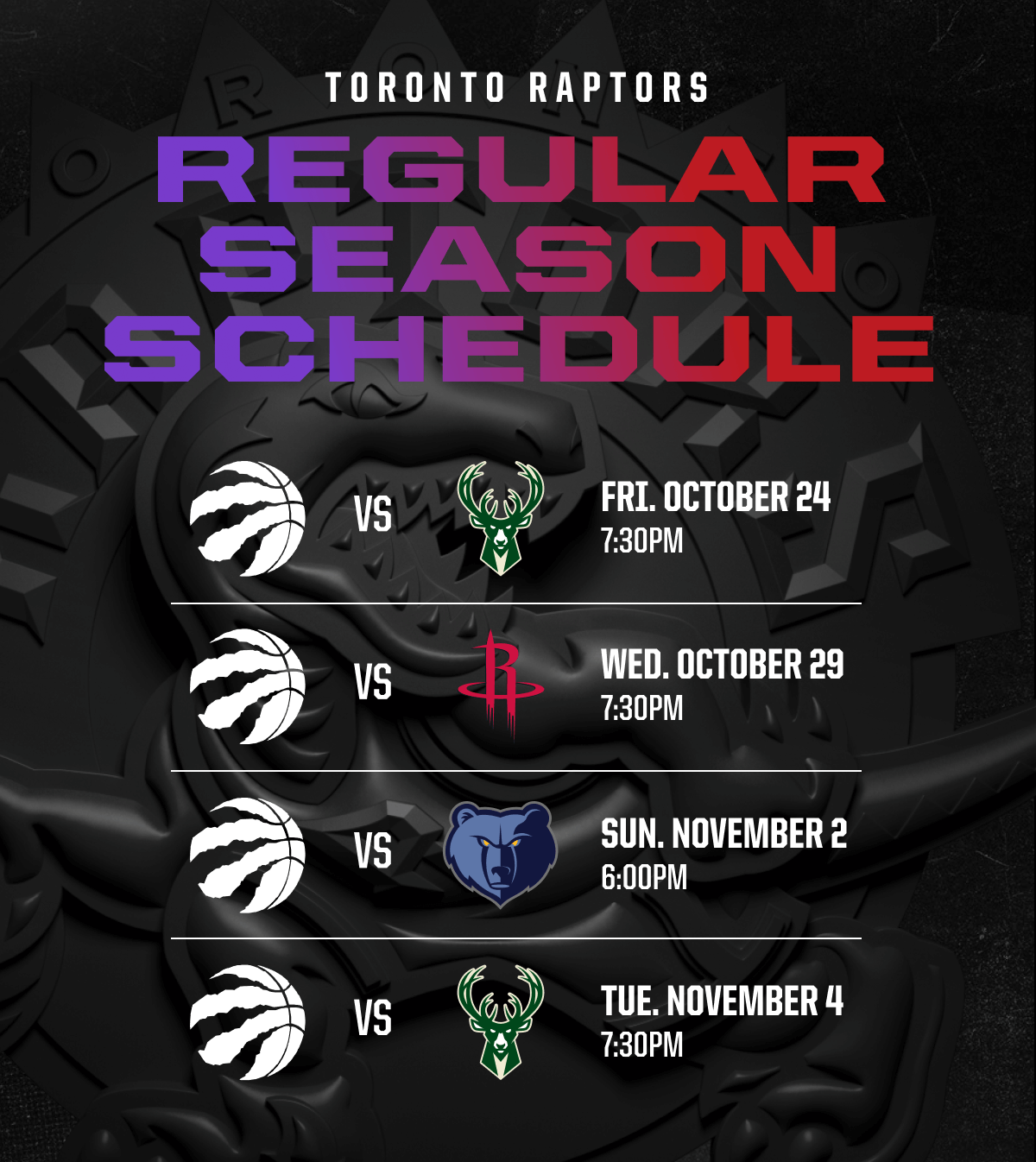 TORONTO RAPTORS REGULAR SEASON SCHEDULE | vs Bucks Logo October 24 7:30 PM | vs Rockets Logo October 29 7:30 PM | vs Grizzlies Logo November 2 6:00PM | vs Bucks Logo November 4 7:30PM