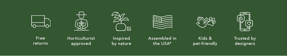 free returns. horticulture approved. inspired by nature. assembled in the US*. kids and pet friendly. trusted by designers. free returns. horticulture approved. inspired by nature. assembled in the US*. kids and pet friendly. trusted by designers.