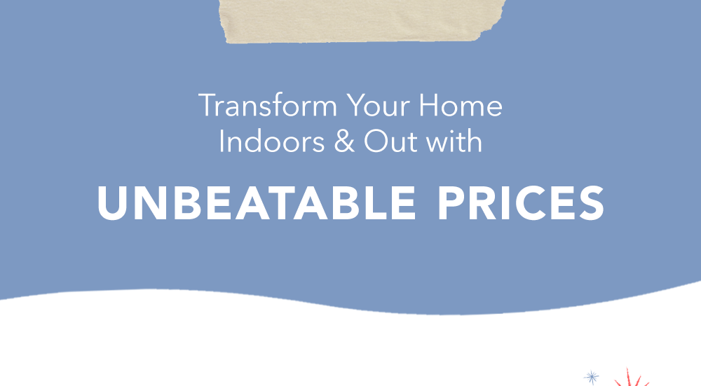 Transform Your Home Indoors & Out with Unbeatable Prices Transform Your Home Indoors & Out with Unbeatable Prices