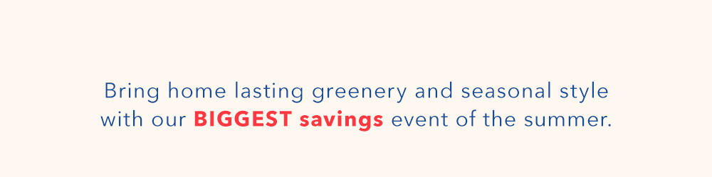 Bring home lasting greenery and seasonal style with our BIGGEST savings event of the summer.