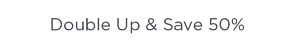 DOUBLE UP & SAVE 50%