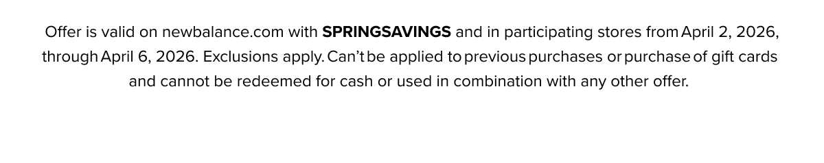 Offer is valid on newbalance.com with HELLOSPRING and in participating stores from March 5, 2026, through March 10, 2026. Exclusions apply. Can't be applied to previous purchases or purchase of gift cards and cannot be redeemed for cash or used in combination with any other offer.