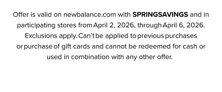Offer is valid on newbalance.com with HELLOSPRING and in participating stores from March 5, 2026, through March 10, 2026. Exclusions apply. Can't be applied to previous purchases or purchase of gift cards and cannot be redeemed for cash or used in combination with any other offer.