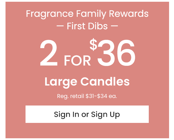 2 for $36 LArge Candles Early Access for Rewards Members Sign In or Sign Up