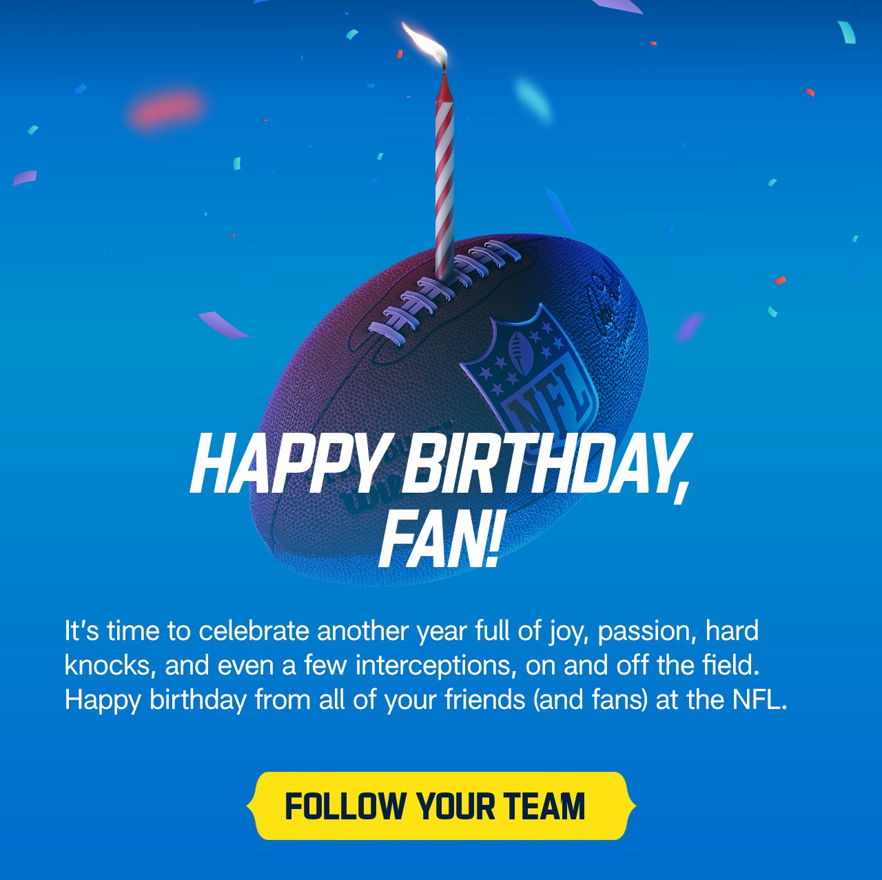 It's time to celebrate another full year of joy, passion, hard knocks, and even a few interceptions, on and off the field. Happy birhtday from all of your friends (and fans) at the NFL. Follow your team.