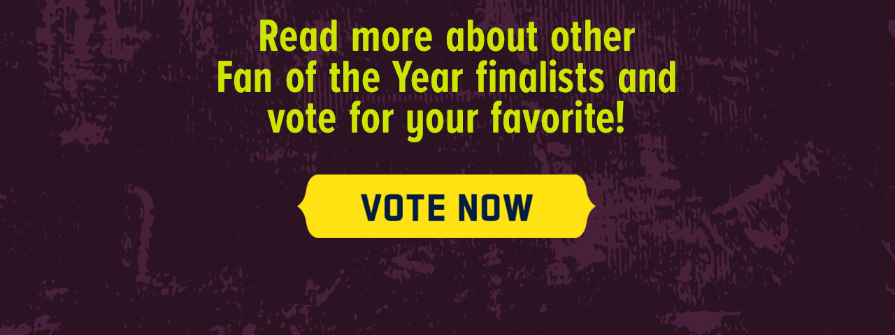 Read more about the Fan of the Year Finalists and vote for your favorite! Vote Now