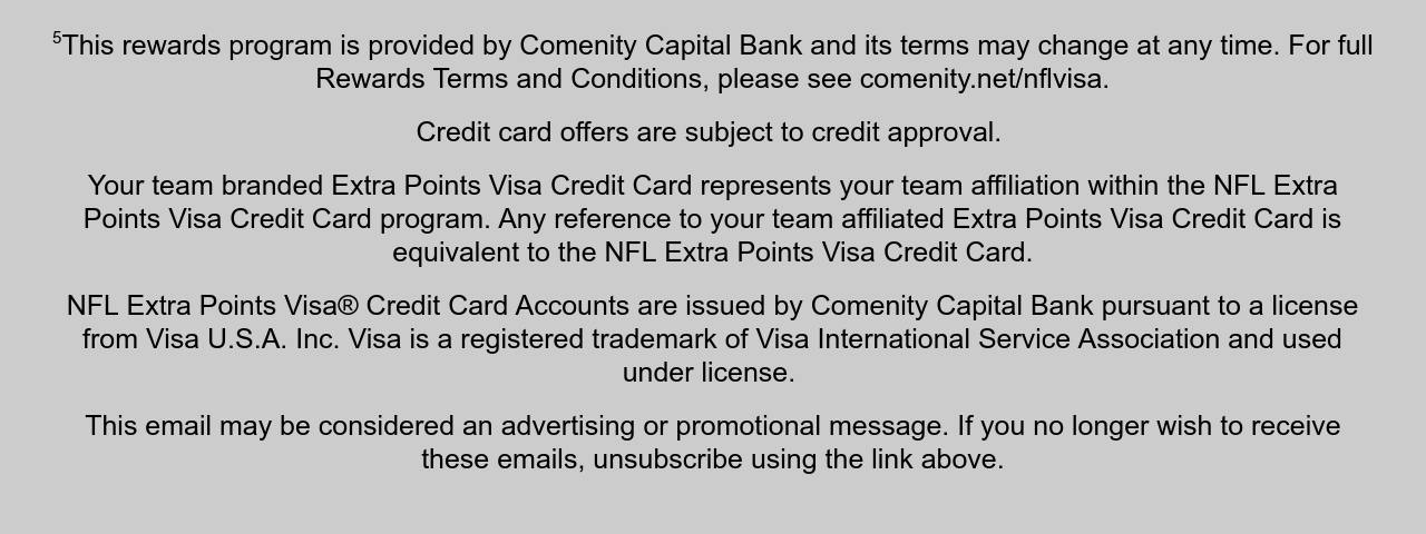 5This rewards program is provided by Comenity Capital Bank and its terms may change at any time. For full Rewards Terms and Conditions, please see comenity.net/nflvisa. This rewards program is provided by Comenity Capital Bank and its terms may change at any time. For full Rewards Terms and Conditions, please see comenity.net/nflvisa. NFL purchases include NFLShop.com, NFL stadium purchases and NFL tickets made at NFL Team Ticket Offices, Ticketmaster, and SeatGeek.  Credit card offers are subject to credit approval.   Your team branded Extra Points Visa Credit Card represents your team affiliation within the NFL Extra Points Visa Credit Card program. Any reference to your team affiliated Extra Points Visa Credit Card is equivalent to the NFL Extra Points Visa Credit Card.  NFL Extra Points Visa® Credit Card Accounts are issued by Comenity Capital Bank pursuant to a license from Visa U.S.A. Inc. Visa is a registered trademark of Visa International Service Association and used under license.   This email may be considered an advertising or promotional message. If you no longer wish to receive these emails, unsubscribe using the link above.