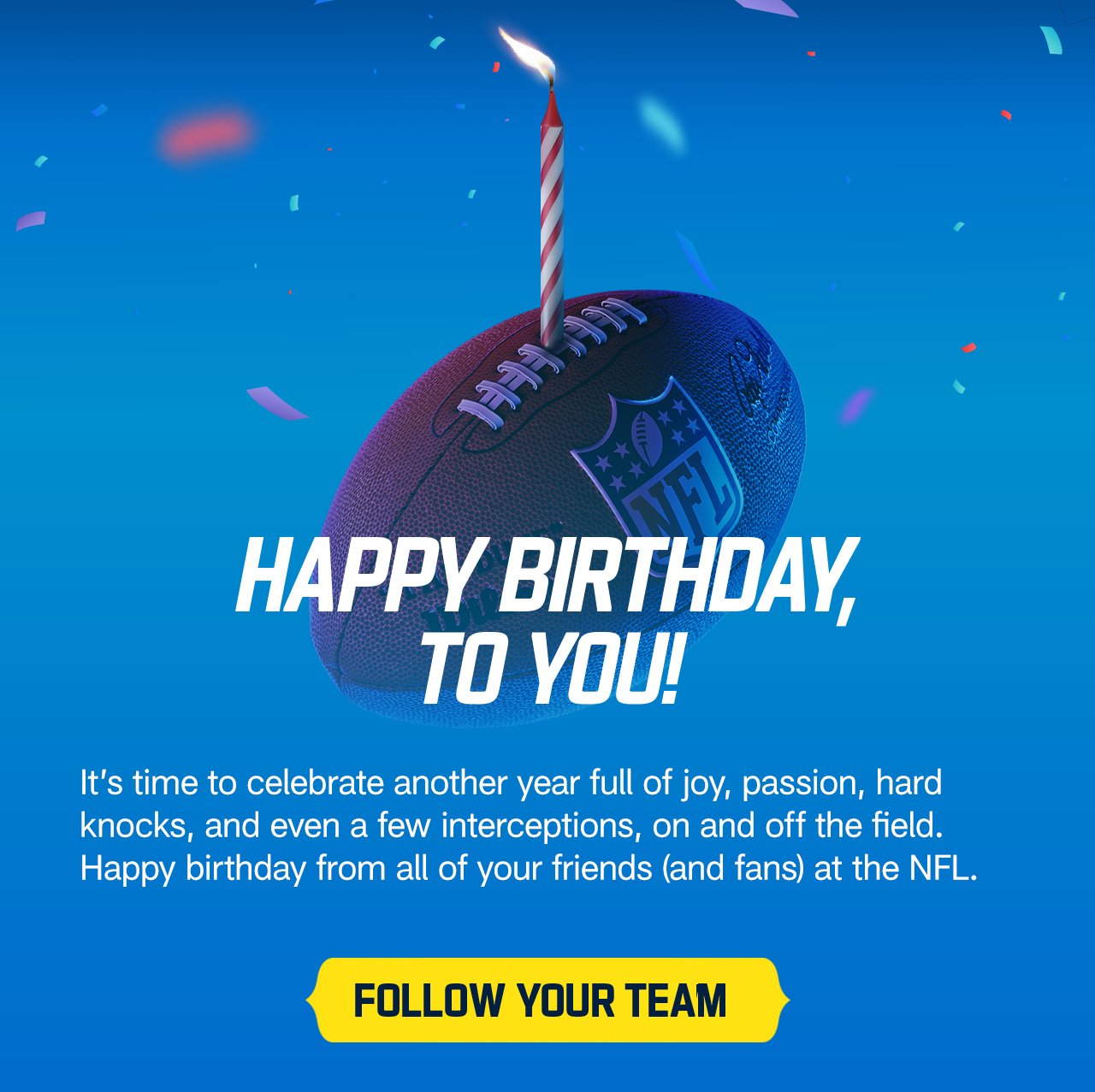 It's time to celebrate another full year of joy, passion, hard knocks, and even a few interceptions, on and off the field. Happy birhtday from all of your friends (and fans) at the NFL. Follow your team.